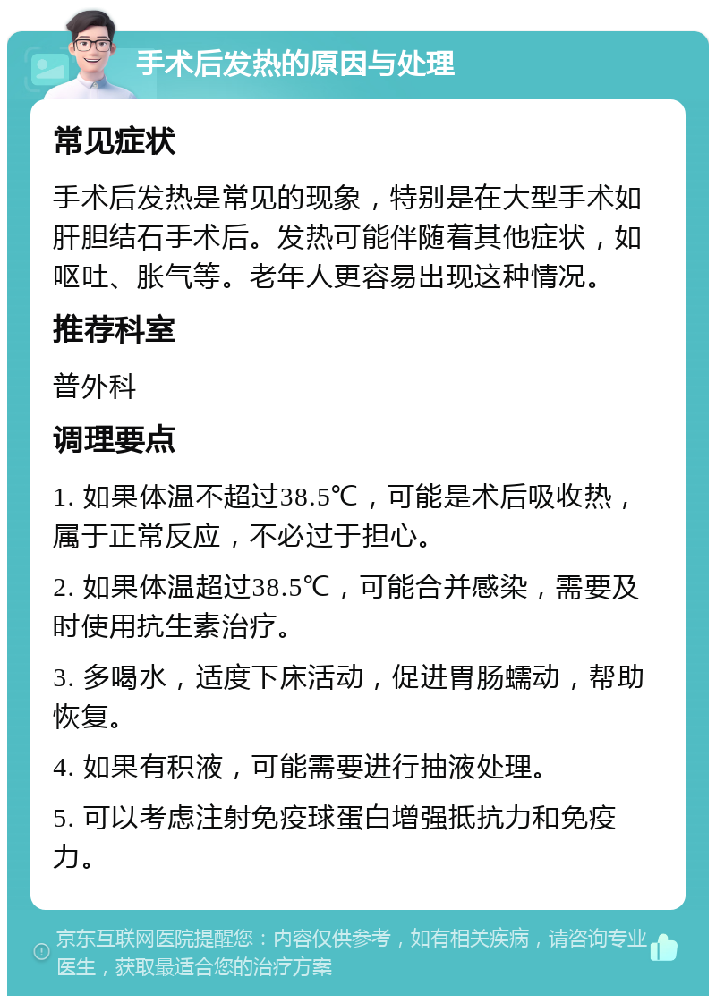 手术后发热的原因与处理 常见症状 手术后发热是常见的现象，特别是在大型手术如肝胆结石手术后。发热可能伴随着其他症状，如呕吐、胀气等。老年人更容易出现这种情况。 推荐科室 普外科 调理要点 1. 如果体温不超过38.5℃，可能是术后吸收热，属于正常反应，不必过于担心。 2. 如果体温超过38.5℃，可能合并感染，需要及时使用抗生素治疗。 3. 多喝水，适度下床活动，促进胃肠蠕动，帮助恢复。 4. 如果有积液，可能需要进行抽液处理。 5. 可以考虑注射免疫球蛋白增强抵抗力和免疫力。