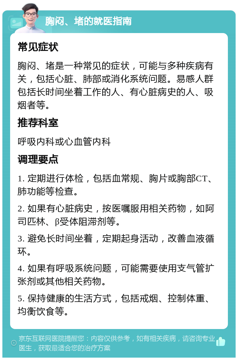 胸闷、堵的就医指南 常见症状 胸闷、堵是一种常见的症状，可能与多种疾病有关，包括心脏、肺部或消化系统问题。易感人群包括长时间坐着工作的人、有心脏病史的人、吸烟者等。 推荐科室 呼吸内科或心血管内科 调理要点 1. 定期进行体检，包括血常规、胸片或胸部CT、肺功能等检查。 2. 如果有心脏病史，按医嘱服用相关药物，如阿司匹林、β受体阻滞剂等。 3. 避免长时间坐着，定期起身活动，改善血液循环。 4. 如果有呼吸系统问题，可能需要使用支气管扩张剂或其他相关药物。 5. 保持健康的生活方式，包括戒烟、控制体重、均衡饮食等。