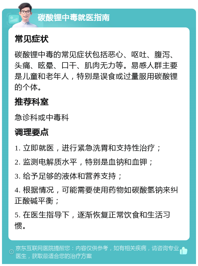 碳酸锂中毒就医指南 常见症状 碳酸锂中毒的常见症状包括恶心、呕吐、腹泻、头痛、眩晕、口干、肌肉无力等。易感人群主要是儿童和老年人，特别是误食或过量服用碳酸锂的个体。 推荐科室 急诊科或中毒科 调理要点 1. 立即就医，进行紧急洗胃和支持性治疗； 2. 监测电解质水平，特别是血钠和血钾； 3. 给予足够的液体和营养支持； 4. 根据情况，可能需要使用药物如碳酸氢钠来纠正酸碱平衡； 5. 在医生指导下，逐渐恢复正常饮食和生活习惯。