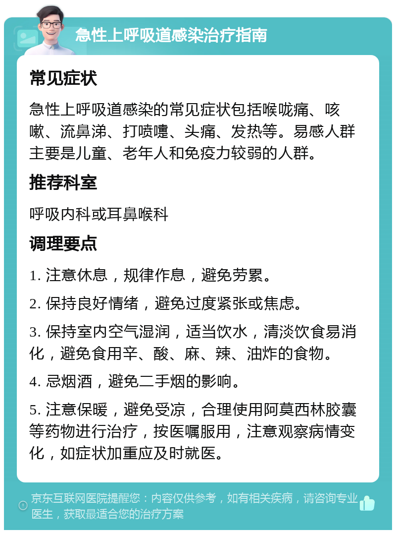 急性上呼吸道感染治疗指南 常见症状 急性上呼吸道感染的常见症状包括喉咙痛、咳嗽、流鼻涕、打喷嚏、头痛、发热等。易感人群主要是儿童、老年人和免疫力较弱的人群。 推荐科室 呼吸内科或耳鼻喉科 调理要点 1. 注意休息，规律作息，避免劳累。 2. 保持良好情绪，避免过度紧张或焦虑。 3. 保持室内空气湿润，适当饮水，清淡饮食易消化，避免食用辛、酸、麻、辣、油炸的食物。 4. 忌烟酒，避免二手烟的影响。 5. 注意保暖，避免受凉，合理使用阿莫西林胶囊等药物进行治疗，按医嘱服用，注意观察病情变化，如症状加重应及时就医。