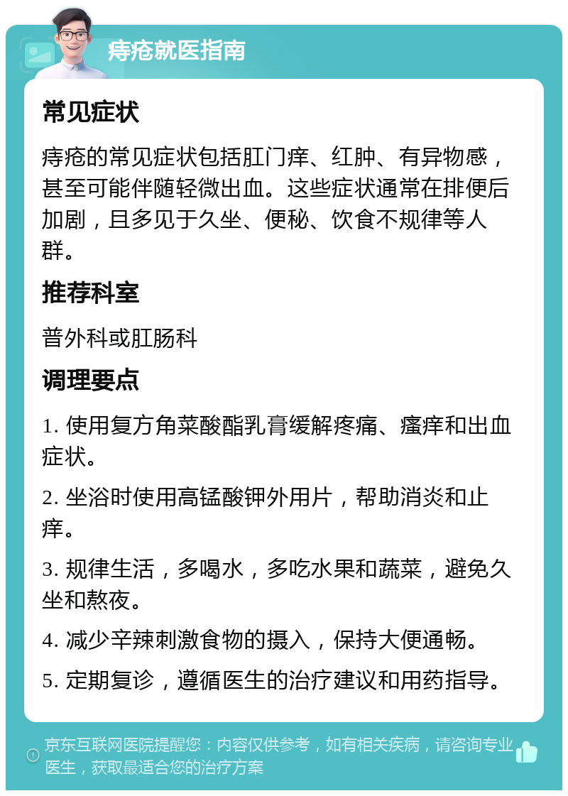 痔疮就医指南 常见症状 痔疮的常见症状包括肛门痒、红肿、有异物感，甚至可能伴随轻微出血。这些症状通常在排便后加剧，且多见于久坐、便秘、饮食不规律等人群。 推荐科室 普外科或肛肠科 调理要点 1. 使用复方角菜酸酯乳膏缓解疼痛、瘙痒和出血症状。 2. 坐浴时使用高锰酸钾外用片，帮助消炎和止痒。 3. 规律生活，多喝水，多吃水果和蔬菜，避免久坐和熬夜。 4. 减少辛辣刺激食物的摄入，保持大便通畅。 5. 定期复诊，遵循医生的治疗建议和用药指导。