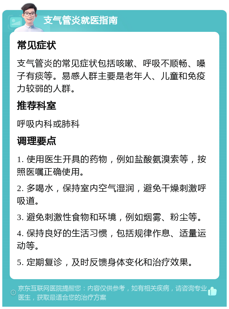 支气管炎就医指南 常见症状 支气管炎的常见症状包括咳嗽、呼吸不顺畅、嗓子有痰等。易感人群主要是老年人、儿童和免疫力较弱的人群。 推荐科室 呼吸内科或肺科 调理要点 1. 使用医生开具的药物，例如盐酸氨溴索等，按照医嘱正确使用。 2. 多喝水，保持室内空气湿润，避免干燥刺激呼吸道。 3. 避免刺激性食物和环境，例如烟雾、粉尘等。 4. 保持良好的生活习惯，包括规律作息、适量运动等。 5. 定期复诊，及时反馈身体变化和治疗效果。