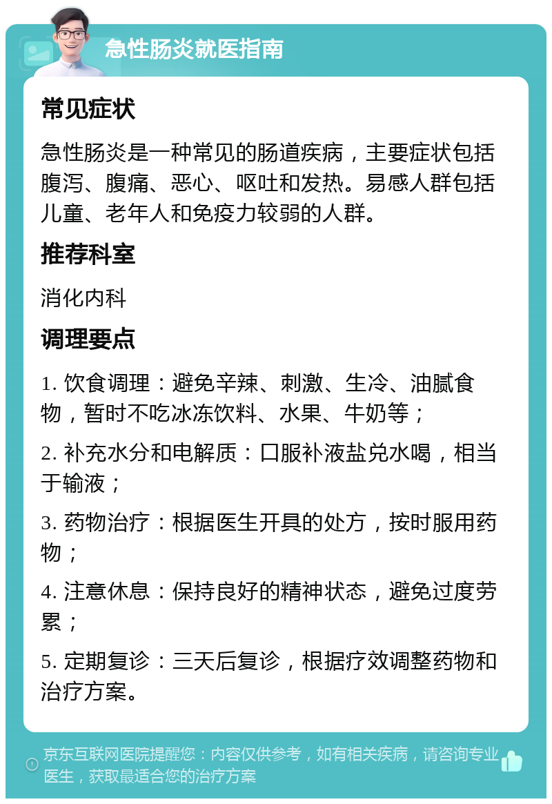 急性肠炎就医指南 常见症状 急性肠炎是一种常见的肠道疾病，主要症状包括腹泻、腹痛、恶心、呕吐和发热。易感人群包括儿童、老年人和免疫力较弱的人群。 推荐科室 消化内科 调理要点 1. 饮食调理：避免辛辣、刺激、生冷、油腻食物，暂时不吃冰冻饮料、水果、牛奶等； 2. 补充水分和电解质：口服补液盐兑水喝，相当于输液； 3. 药物治疗：根据医生开具的处方，按时服用药物； 4. 注意休息：保持良好的精神状态，避免过度劳累； 5. 定期复诊：三天后复诊，根据疗效调整药物和治疗方案。