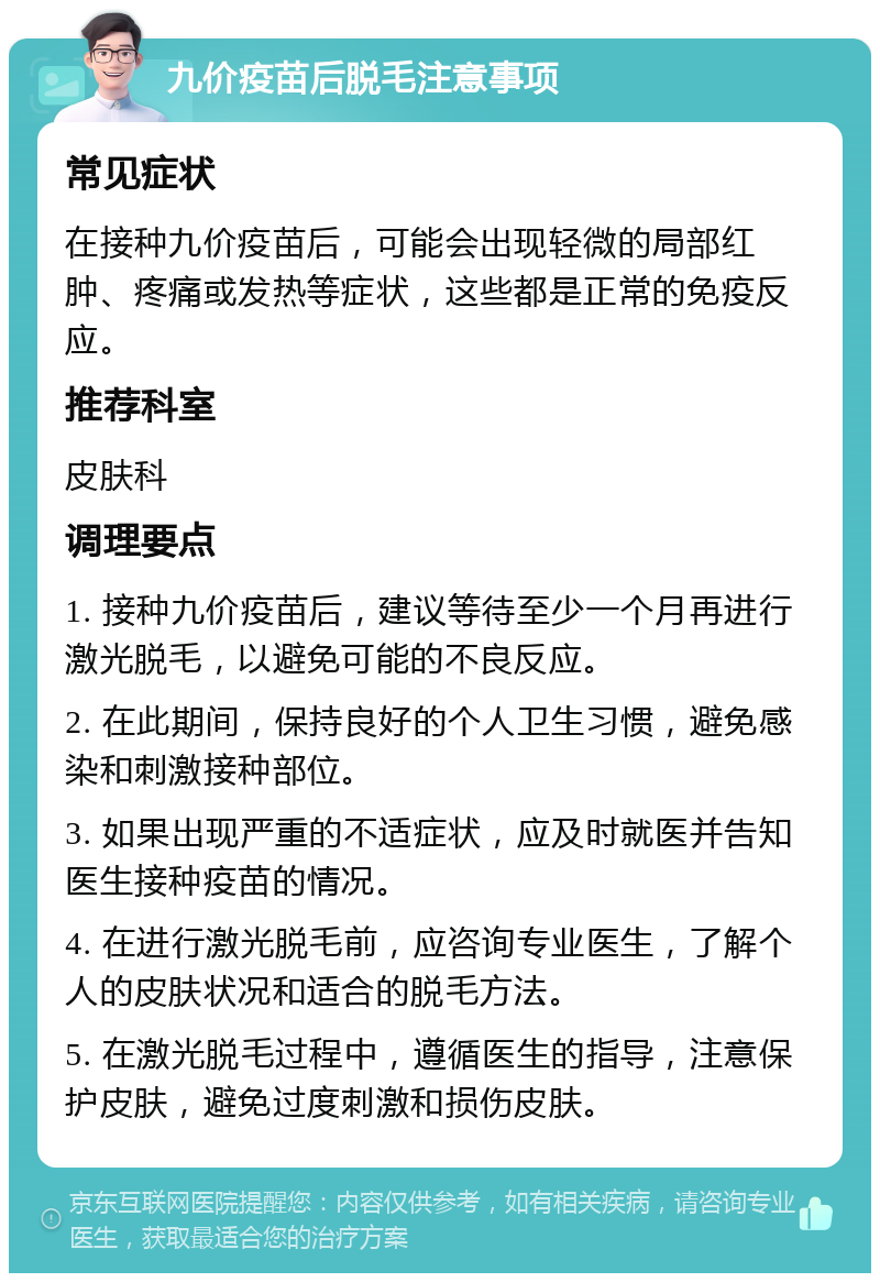 九价疫苗后脱毛注意事项 常见症状 在接种九价疫苗后，可能会出现轻微的局部红肿、疼痛或发热等症状，这些都是正常的免疫反应。 推荐科室 皮肤科 调理要点 1. 接种九价疫苗后，建议等待至少一个月再进行激光脱毛，以避免可能的不良反应。 2. 在此期间，保持良好的个人卫生习惯，避免感染和刺激接种部位。 3. 如果出现严重的不适症状，应及时就医并告知医生接种疫苗的情况。 4. 在进行激光脱毛前，应咨询专业医生，了解个人的皮肤状况和适合的脱毛方法。 5. 在激光脱毛过程中，遵循医生的指导，注意保护皮肤，避免过度刺激和损伤皮肤。