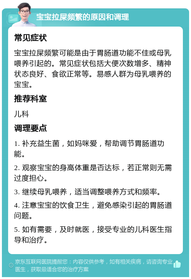 宝宝拉屎频繁的原因和调理 常见症状 宝宝拉屎频繁可能是由于胃肠道功能不佳或母乳喂养引起的。常见症状包括大便次数增多、精神状态良好、食欲正常等。易感人群为母乳喂养的宝宝。 推荐科室 儿科 调理要点 1. 补充益生菌，如妈咪爱，帮助调节胃肠道功能。 2. 观察宝宝的身高体重是否达标，若正常则无需过度担心。 3. 继续母乳喂养，适当调整喂养方式和频率。 4. 注意宝宝的饮食卫生，避免感染引起的胃肠道问题。 5. 如有需要，及时就医，接受专业的儿科医生指导和治疗。