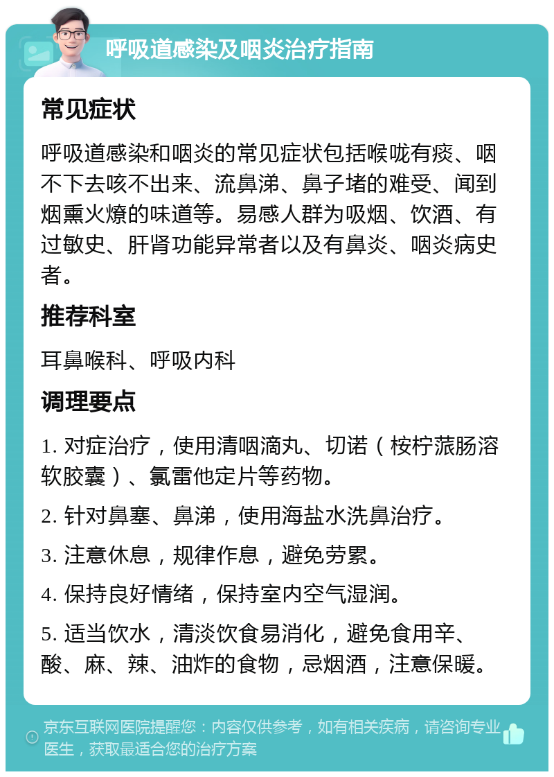 呼吸道感染及咽炎治疗指南 常见症状 呼吸道感染和咽炎的常见症状包括喉咙有痰、咽不下去咳不出来、流鼻涕、鼻子堵的难受、闻到烟熏火燎的味道等。易感人群为吸烟、饮酒、有过敏史、肝肾功能异常者以及有鼻炎、咽炎病史者。 推荐科室 耳鼻喉科、呼吸内科 调理要点 1. 对症治疗，使用清咽滴丸、切诺（桉柠蒎肠溶软胶囊）、氯雷他定片等药物。 2. 针对鼻塞、鼻涕，使用海盐水洗鼻治疗。 3. 注意休息，规律作息，避免劳累。 4. 保持良好情绪，保持室内空气湿润。 5. 适当饮水，清淡饮食易消化，避免食用辛、酸、麻、辣、油炸的食物，忌烟酒，注意保暖。