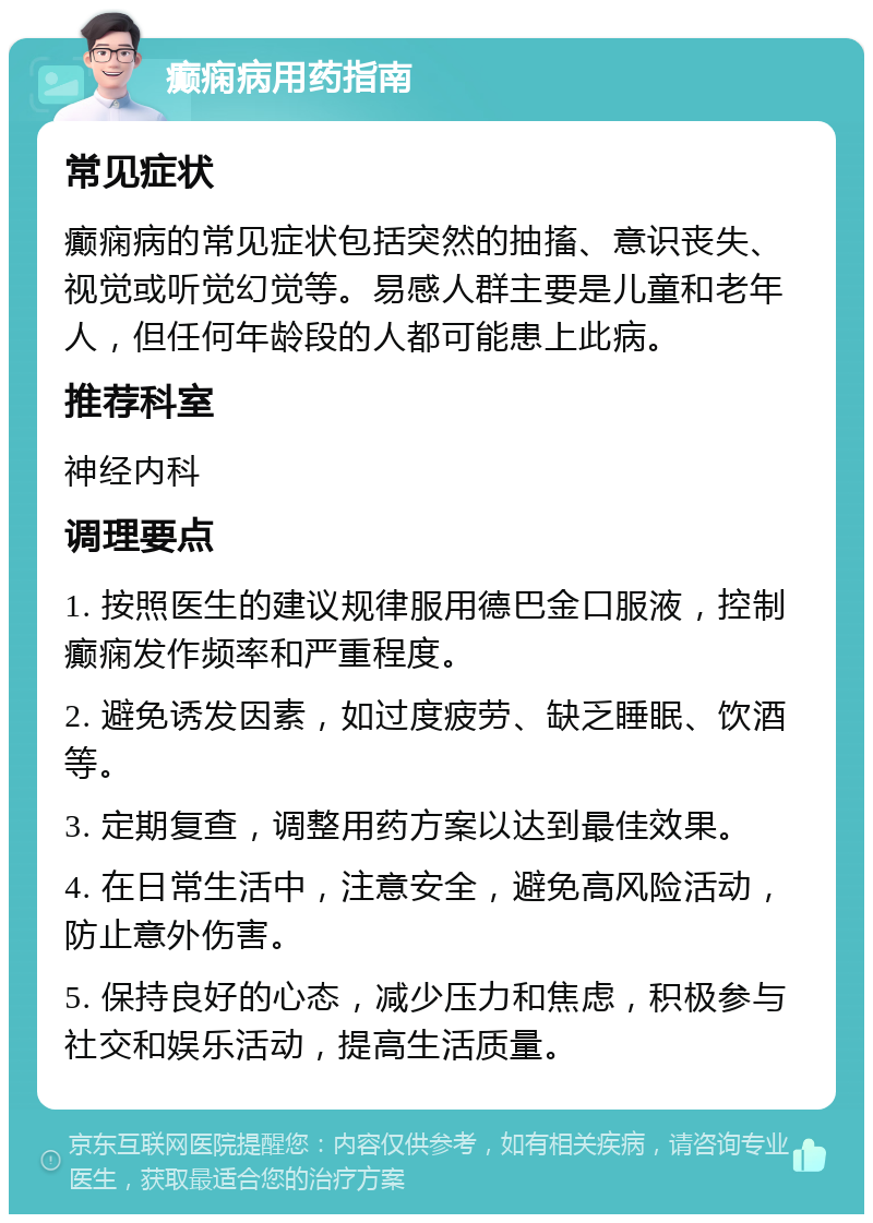 癫痫病用药指南 常见症状 癫痫病的常见症状包括突然的抽搐、意识丧失、视觉或听觉幻觉等。易感人群主要是儿童和老年人，但任何年龄段的人都可能患上此病。 推荐科室 神经内科 调理要点 1. 按照医生的建议规律服用德巴金口服液，控制癫痫发作频率和严重程度。 2. 避免诱发因素，如过度疲劳、缺乏睡眠、饮酒等。 3. 定期复查，调整用药方案以达到最佳效果。 4. 在日常生活中，注意安全，避免高风险活动，防止意外伤害。 5. 保持良好的心态，减少压力和焦虑，积极参与社交和娱乐活动，提高生活质量。