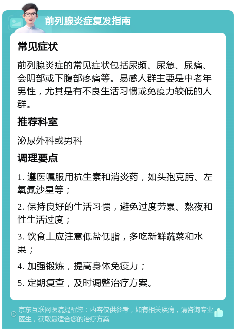 前列腺炎症复发指南 常见症状 前列腺炎症的常见症状包括尿频、尿急、尿痛、会阴部或下腹部疼痛等。易感人群主要是中老年男性，尤其是有不良生活习惯或免疫力较低的人群。 推荐科室 泌尿外科或男科 调理要点 1. 遵医嘱服用抗生素和消炎药，如头孢克肟、左氧氟沙星等； 2. 保持良好的生活习惯，避免过度劳累、熬夜和性生活过度； 3. 饮食上应注意低盐低脂，多吃新鲜蔬菜和水果； 4. 加强锻炼，提高身体免疫力； 5. 定期复查，及时调整治疗方案。