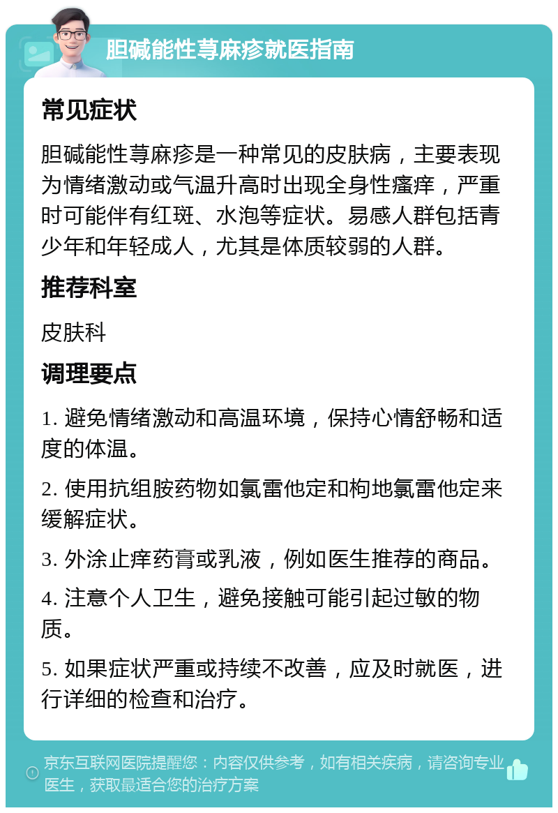 胆碱能性荨麻疹就医指南 常见症状 胆碱能性荨麻疹是一种常见的皮肤病，主要表现为情绪激动或气温升高时出现全身性瘙痒，严重时可能伴有红斑、水泡等症状。易感人群包括青少年和年轻成人，尤其是体质较弱的人群。 推荐科室 皮肤科 调理要点 1. 避免情绪激动和高温环境，保持心情舒畅和适度的体温。 2. 使用抗组胺药物如氯雷他定和枸地氯雷他定来缓解症状。 3. 外涂止痒药膏或乳液，例如医生推荐的商品。 4. 注意个人卫生，避免接触可能引起过敏的物质。 5. 如果症状严重或持续不改善，应及时就医，进行详细的检查和治疗。