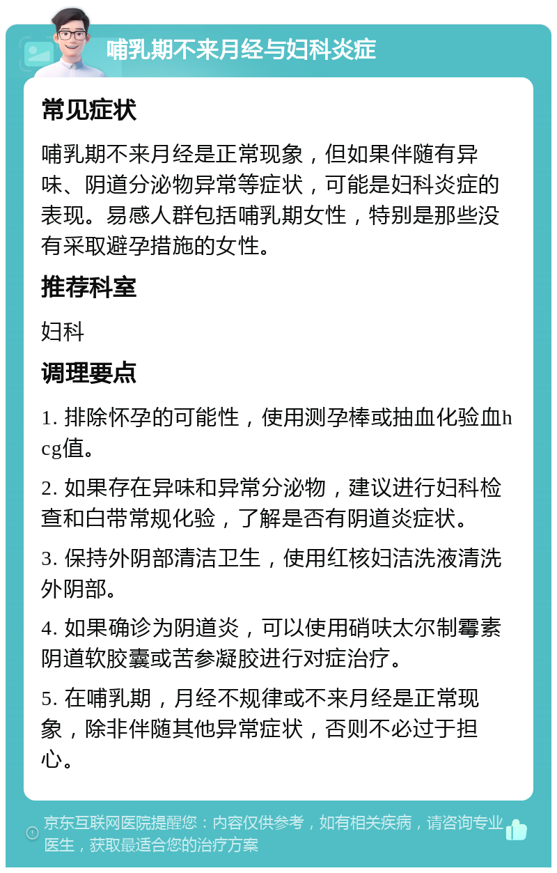 哺乳期不来月经与妇科炎症 常见症状 哺乳期不来月经是正常现象，但如果伴随有异味、阴道分泌物异常等症状，可能是妇科炎症的表现。易感人群包括哺乳期女性，特别是那些没有采取避孕措施的女性。 推荐科室 妇科 调理要点 1. 排除怀孕的可能性，使用测孕棒或抽血化验血hcg值。 2. 如果存在异味和异常分泌物，建议进行妇科检查和白带常规化验，了解是否有阴道炎症状。 3. 保持外阴部清洁卫生，使用红核妇洁洗液清洗外阴部。 4. 如果确诊为阴道炎，可以使用硝呋太尔制霉素阴道软胶囊或苦参凝胶进行对症治疗。 5. 在哺乳期，月经不规律或不来月经是正常现象，除非伴随其他异常症状，否则不必过于担心。