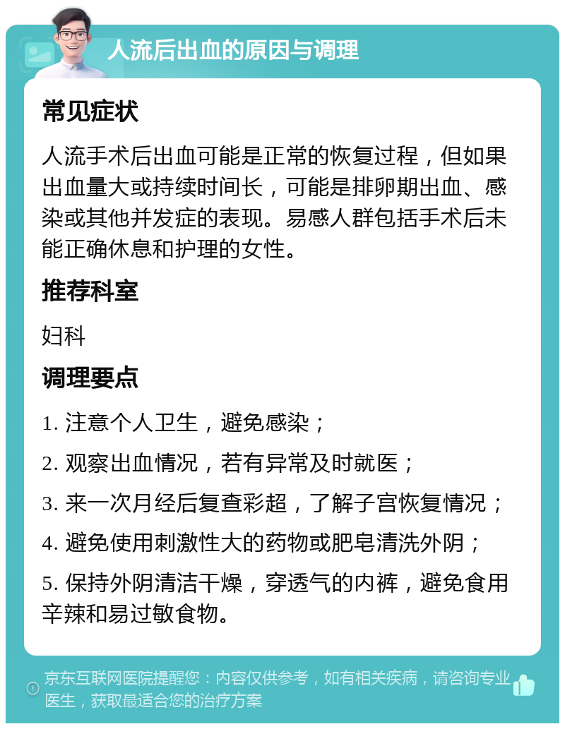 人流后出血的原因与调理 常见症状 人流手术后出血可能是正常的恢复过程，但如果出血量大或持续时间长，可能是排卵期出血、感染或其他并发症的表现。易感人群包括手术后未能正确休息和护理的女性。 推荐科室 妇科 调理要点 1. 注意个人卫生，避免感染； 2. 观察出血情况，若有异常及时就医； 3. 来一次月经后复查彩超，了解子宫恢复情况； 4. 避免使用刺激性大的药物或肥皂清洗外阴； 5. 保持外阴清洁干燥，穿透气的内裤，避免食用辛辣和易过敏食物。