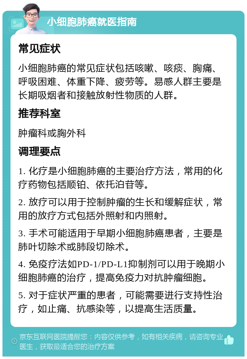 小细胞肺癌就医指南 常见症状 小细胞肺癌的常见症状包括咳嗽、咳痰、胸痛、呼吸困难、体重下降、疲劳等。易感人群主要是长期吸烟者和接触放射性物质的人群。 推荐科室 肿瘤科或胸外科 调理要点 1. 化疗是小细胞肺癌的主要治疗方法，常用的化疗药物包括顺铂、依托泊苷等。 2. 放疗可以用于控制肿瘤的生长和缓解症状，常用的放疗方式包括外照射和内照射。 3. 手术可能适用于早期小细胞肺癌患者，主要是肺叶切除术或肺段切除术。 4. 免疫疗法如PD-1/PD-L1抑制剂可以用于晚期小细胞肺癌的治疗，提高免疫力对抗肿瘤细胞。 5. 对于症状严重的患者，可能需要进行支持性治疗，如止痛、抗感染等，以提高生活质量。