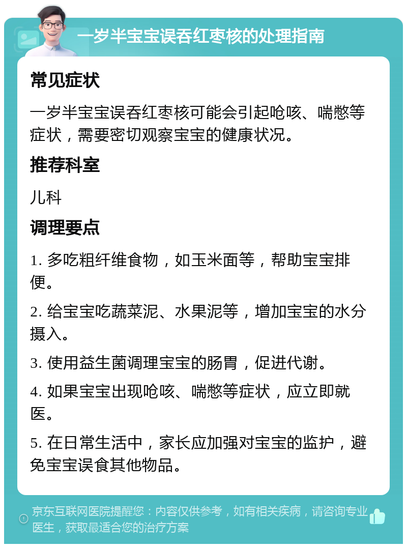 一岁半宝宝误吞红枣核的处理指南 常见症状 一岁半宝宝误吞红枣核可能会引起呛咳、喘憋等症状，需要密切观察宝宝的健康状况。 推荐科室 儿科 调理要点 1. 多吃粗纤维食物，如玉米面等，帮助宝宝排便。 2. 给宝宝吃蔬菜泥、水果泥等，增加宝宝的水分摄入。 3. 使用益生菌调理宝宝的肠胃，促进代谢。 4. 如果宝宝出现呛咳、喘憋等症状，应立即就医。 5. 在日常生活中，家长应加强对宝宝的监护，避免宝宝误食其他物品。