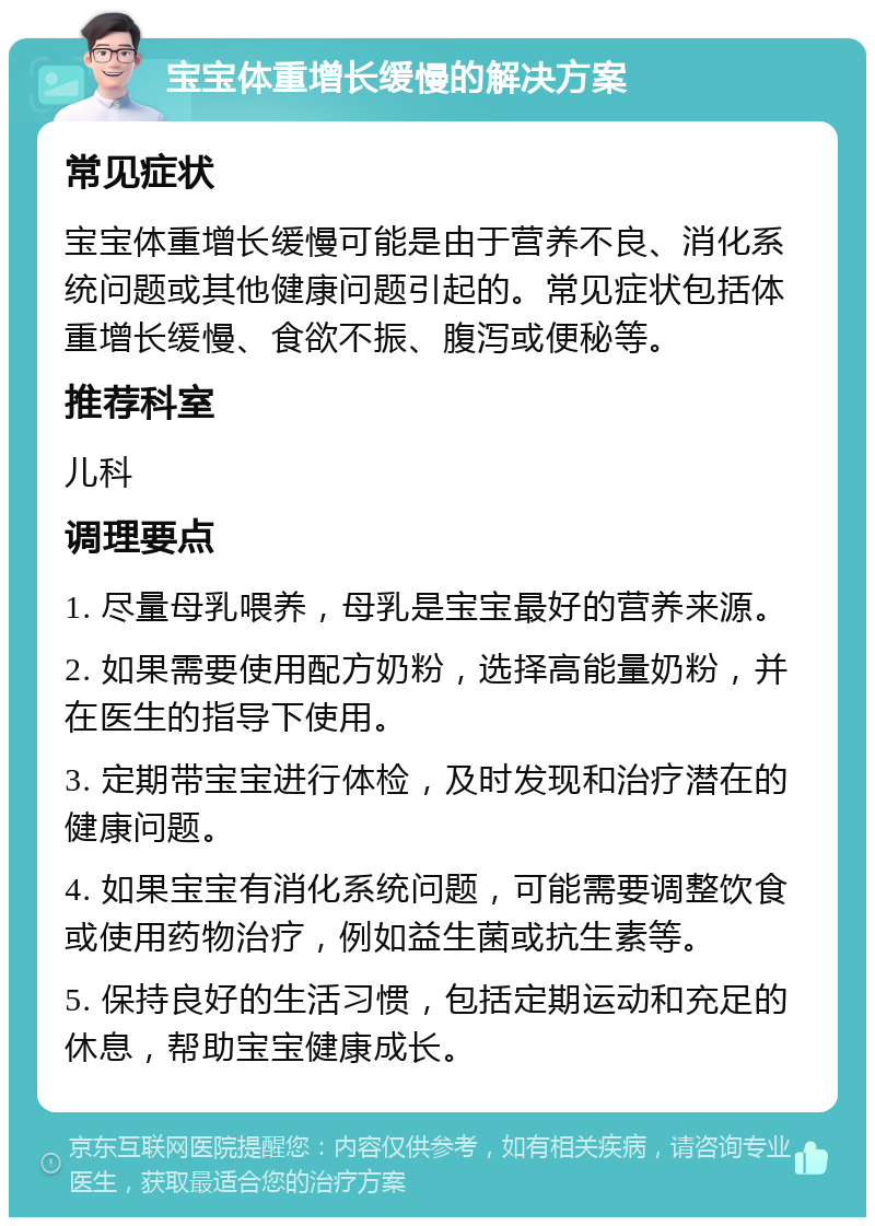 宝宝体重增长缓慢的解决方案 常见症状 宝宝体重增长缓慢可能是由于营养不良、消化系统问题或其他健康问题引起的。常见症状包括体重增长缓慢、食欲不振、腹泻或便秘等。 推荐科室 儿科 调理要点 1. 尽量母乳喂养，母乳是宝宝最好的营养来源。 2. 如果需要使用配方奶粉，选择高能量奶粉，并在医生的指导下使用。 3. 定期带宝宝进行体检，及时发现和治疗潜在的健康问题。 4. 如果宝宝有消化系统问题，可能需要调整饮食或使用药物治疗，例如益生菌或抗生素等。 5. 保持良好的生活习惯，包括定期运动和充足的休息，帮助宝宝健康成长。