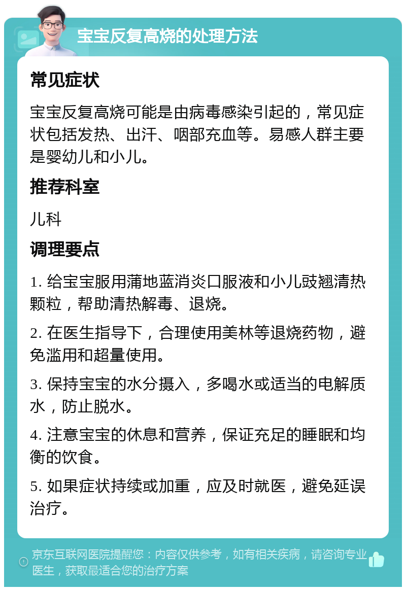 宝宝反复高烧的处理方法 常见症状 宝宝反复高烧可能是由病毒感染引起的，常见症状包括发热、出汗、咽部充血等。易感人群主要是婴幼儿和小儿。 推荐科室 儿科 调理要点 1. 给宝宝服用蒲地蓝消炎口服液和小儿豉翘清热颗粒，帮助清热解毒、退烧。 2. 在医生指导下，合理使用美林等退烧药物，避免滥用和超量使用。 3. 保持宝宝的水分摄入，多喝水或适当的电解质水，防止脱水。 4. 注意宝宝的休息和营养，保证充足的睡眠和均衡的饮食。 5. 如果症状持续或加重，应及时就医，避免延误治疗。