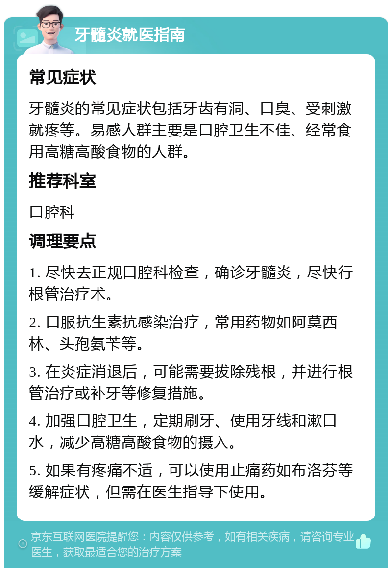 牙髓炎就医指南 常见症状 牙髓炎的常见症状包括牙齿有洞、口臭、受刺激就疼等。易感人群主要是口腔卫生不佳、经常食用高糖高酸食物的人群。 推荐科室 口腔科 调理要点 1. 尽快去正规口腔科检查，确诊牙髓炎，尽快行根管治疗术。 2. 口服抗生素抗感染治疗，常用药物如阿莫西林、头孢氨苄等。 3. 在炎症消退后，可能需要拔除残根，并进行根管治疗或补牙等修复措施。 4. 加强口腔卫生，定期刷牙、使用牙线和漱口水，减少高糖高酸食物的摄入。 5. 如果有疼痛不适，可以使用止痛药如布洛芬等缓解症状，但需在医生指导下使用。