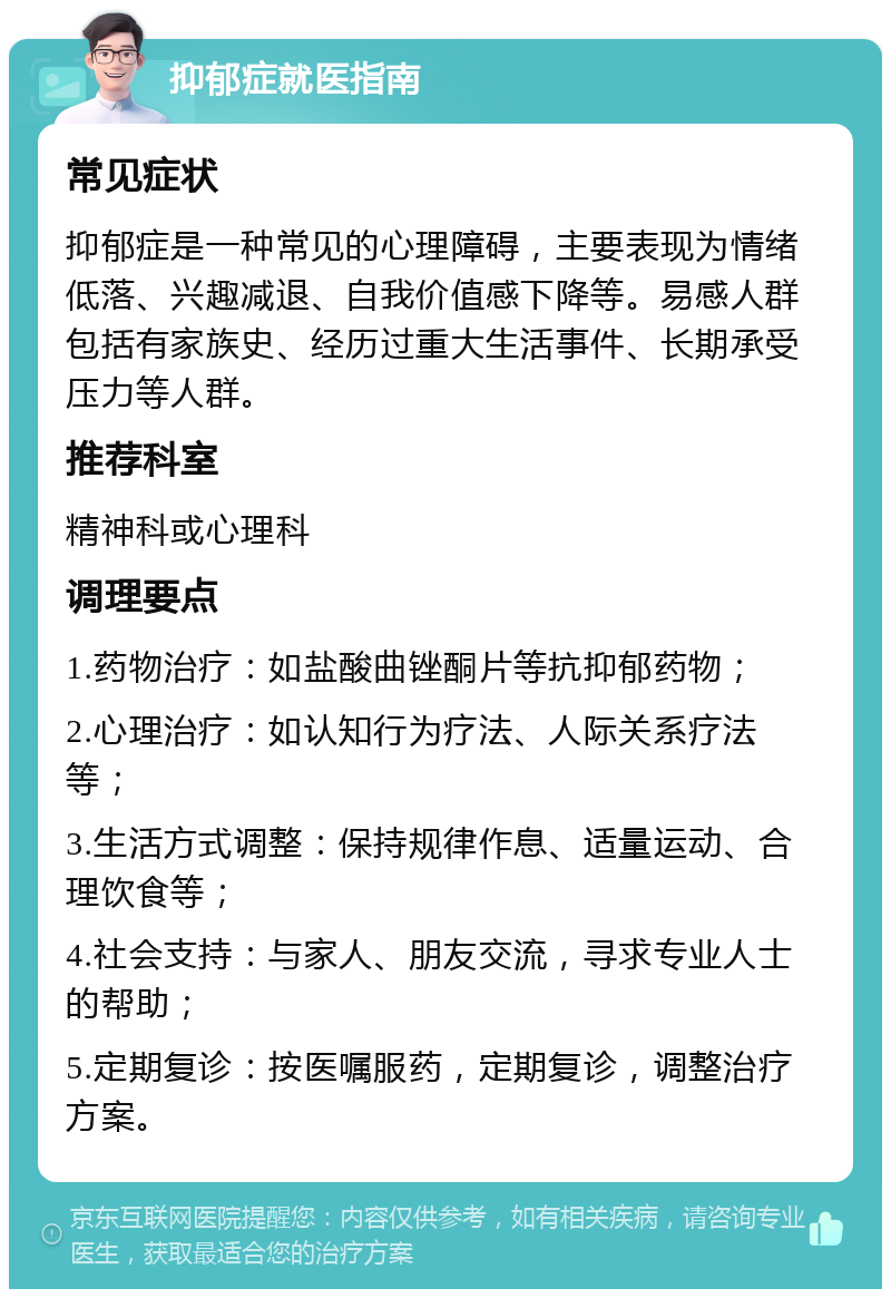 抑郁症就医指南 常见症状 抑郁症是一种常见的心理障碍，主要表现为情绪低落、兴趣减退、自我价值感下降等。易感人群包括有家族史、经历过重大生活事件、长期承受压力等人群。 推荐科室 精神科或心理科 调理要点 1.药物治疗：如盐酸曲锉酮片等抗抑郁药物； 2.心理治疗：如认知行为疗法、人际关系疗法等； 3.生活方式调整：保持规律作息、适量运动、合理饮食等； 4.社会支持：与家人、朋友交流，寻求专业人士的帮助； 5.定期复诊：按医嘱服药，定期复诊，调整治疗方案。