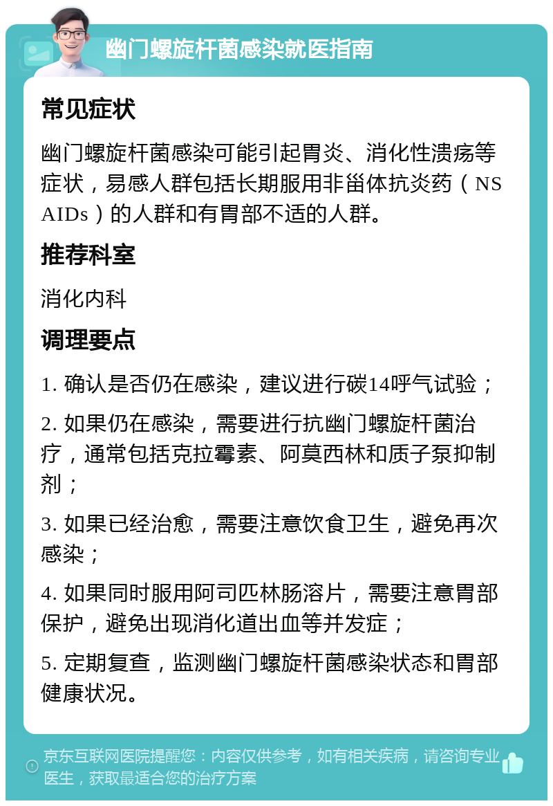 幽门螺旋杆菌感染就医指南 常见症状 幽门螺旋杆菌感染可能引起胃炎、消化性溃疡等症状，易感人群包括长期服用非甾体抗炎药（NSAIDs）的人群和有胃部不适的人群。 推荐科室 消化内科 调理要点 1. 确认是否仍在感染，建议进行碳14呼气试验； 2. 如果仍在感染，需要进行抗幽门螺旋杆菌治疗，通常包括克拉霉素、阿莫西林和质子泵抑制剂； 3. 如果已经治愈，需要注意饮食卫生，避免再次感染； 4. 如果同时服用阿司匹林肠溶片，需要注意胃部保护，避免出现消化道出血等并发症； 5. 定期复查，监测幽门螺旋杆菌感染状态和胃部健康状况。