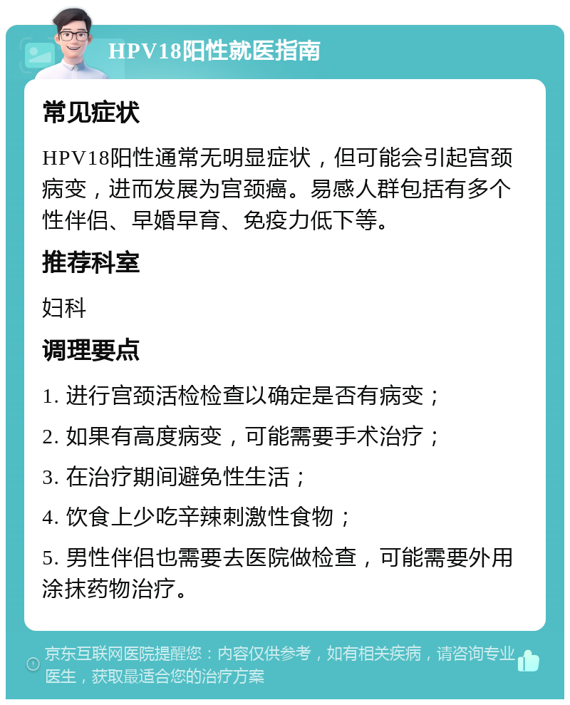 HPV18阳性就医指南 常见症状 HPV18阳性通常无明显症状，但可能会引起宫颈病变，进而发展为宫颈癌。易感人群包括有多个性伴侣、早婚早育、免疫力低下等。 推荐科室 妇科 调理要点 1. 进行宫颈活检检查以确定是否有病变； 2. 如果有高度病变，可能需要手术治疗； 3. 在治疗期间避免性生活； 4. 饮食上少吃辛辣刺激性食物； 5. 男性伴侣也需要去医院做检查，可能需要外用涂抹药物治疗。