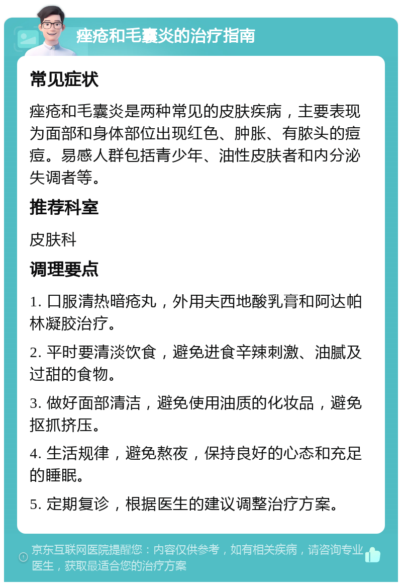 痤疮和毛囊炎的治疗指南 常见症状 痤疮和毛囊炎是两种常见的皮肤疾病，主要表现为面部和身体部位出现红色、肿胀、有脓头的痘痘。易感人群包括青少年、油性皮肤者和内分泌失调者等。 推荐科室 皮肤科 调理要点 1. 口服清热暗疮丸，外用夫西地酸乳膏和阿达帕林凝胶治疗。 2. 平时要清淡饮食，避免进食辛辣刺激、油腻及过甜的食物。 3. 做好面部清洁，避免使用油质的化妆品，避免抠抓挤压。 4. 生活规律，避免熬夜，保持良好的心态和充足的睡眠。 5. 定期复诊，根据医生的建议调整治疗方案。