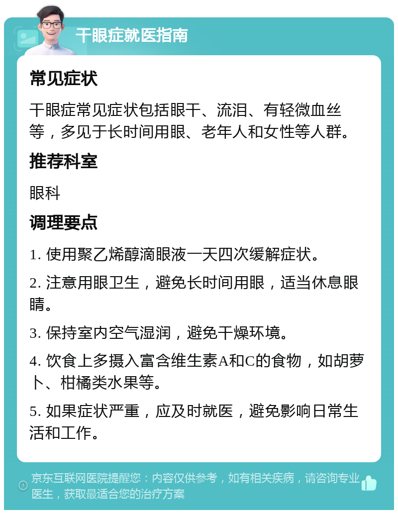 干眼症就医指南 常见症状 干眼症常见症状包括眼干、流泪、有轻微血丝等，多见于长时间用眼、老年人和女性等人群。 推荐科室 眼科 调理要点 1. 使用聚乙烯醇滴眼液一天四次缓解症状。 2. 注意用眼卫生，避免长时间用眼，适当休息眼睛。 3. 保持室内空气湿润，避免干燥环境。 4. 饮食上多摄入富含维生素A和C的食物，如胡萝卜、柑橘类水果等。 5. 如果症状严重，应及时就医，避免影响日常生活和工作。