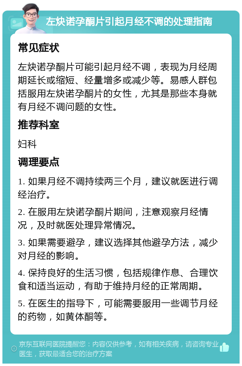 左炔诺孕酮片引起月经不调的处理指南 常见症状 左炔诺孕酮片可能引起月经不调，表现为月经周期延长或缩短、经量增多或减少等。易感人群包括服用左炔诺孕酮片的女性，尤其是那些本身就有月经不调问题的女性。 推荐科室 妇科 调理要点 1. 如果月经不调持续两三个月，建议就医进行调经治疗。 2. 在服用左炔诺孕酮片期间，注意观察月经情况，及时就医处理异常情况。 3. 如果需要避孕，建议选择其他避孕方法，减少对月经的影响。 4. 保持良好的生活习惯，包括规律作息、合理饮食和适当运动，有助于维持月经的正常周期。 5. 在医生的指导下，可能需要服用一些调节月经的药物，如黄体酮等。