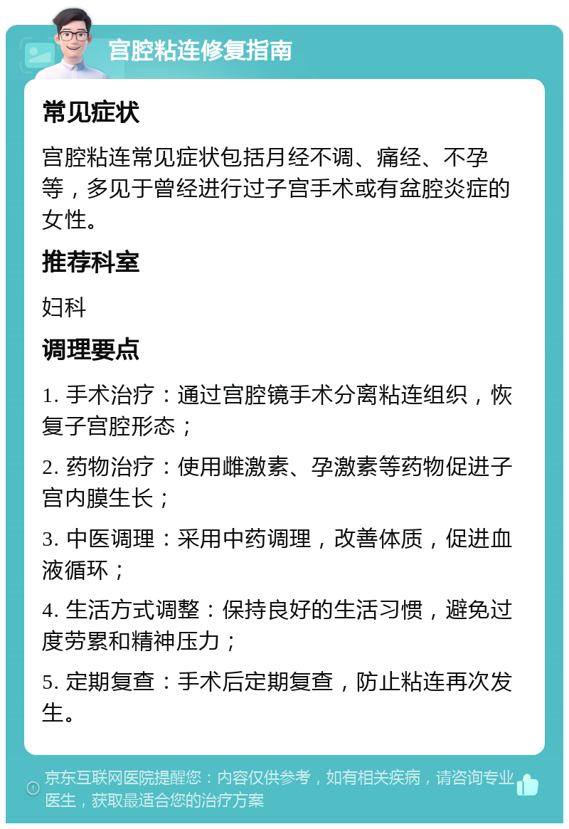 宫腔粘连修复指南 常见症状 宫腔粘连常见症状包括月经不调、痛经、不孕等，多见于曾经进行过子宫手术或有盆腔炎症的女性。 推荐科室 妇科 调理要点 1. 手术治疗：通过宫腔镜手术分离粘连组织，恢复子宫腔形态； 2. 药物治疗：使用雌激素、孕激素等药物促进子宫内膜生长； 3. 中医调理：采用中药调理，改善体质，促进血液循环； 4. 生活方式调整：保持良好的生活习惯，避免过度劳累和精神压力； 5. 定期复查：手术后定期复查，防止粘连再次发生。