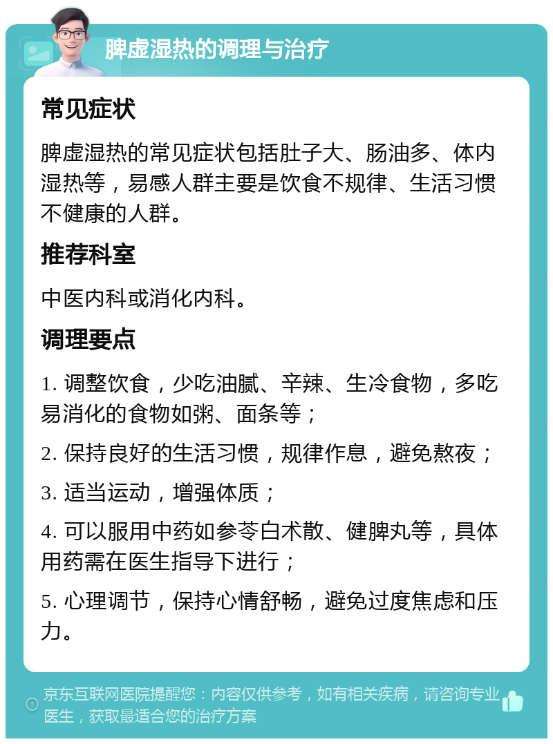 脾虚湿热的调理与治疗 常见症状 脾虚湿热的常见症状包括肚子大、肠油多、体内湿热等，易感人群主要是饮食不规律、生活习惯不健康的人群。 推荐科室 中医内科或消化内科。 调理要点 1. 调整饮食，少吃油腻、辛辣、生冷食物，多吃易消化的食物如粥、面条等； 2. 保持良好的生活习惯，规律作息，避免熬夜； 3. 适当运动，增强体质； 4. 可以服用中药如参苓白术散、健脾丸等，具体用药需在医生指导下进行； 5. 心理调节，保持心情舒畅，避免过度焦虑和压力。