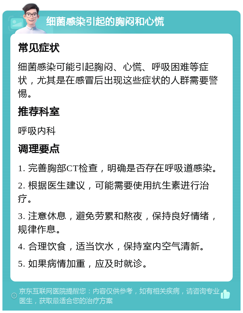 细菌感染引起的胸闷和心慌 常见症状 细菌感染可能引起胸闷、心慌、呼吸困难等症状，尤其是在感冒后出现这些症状的人群需要警惕。 推荐科室 呼吸内科 调理要点 1. 完善胸部CT检查，明确是否存在呼吸道感染。 2. 根据医生建议，可能需要使用抗生素进行治疗。 3. 注意休息，避免劳累和熬夜，保持良好情绪，规律作息。 4. 合理饮食，适当饮水，保持室内空气清新。 5. 如果病情加重，应及时就诊。