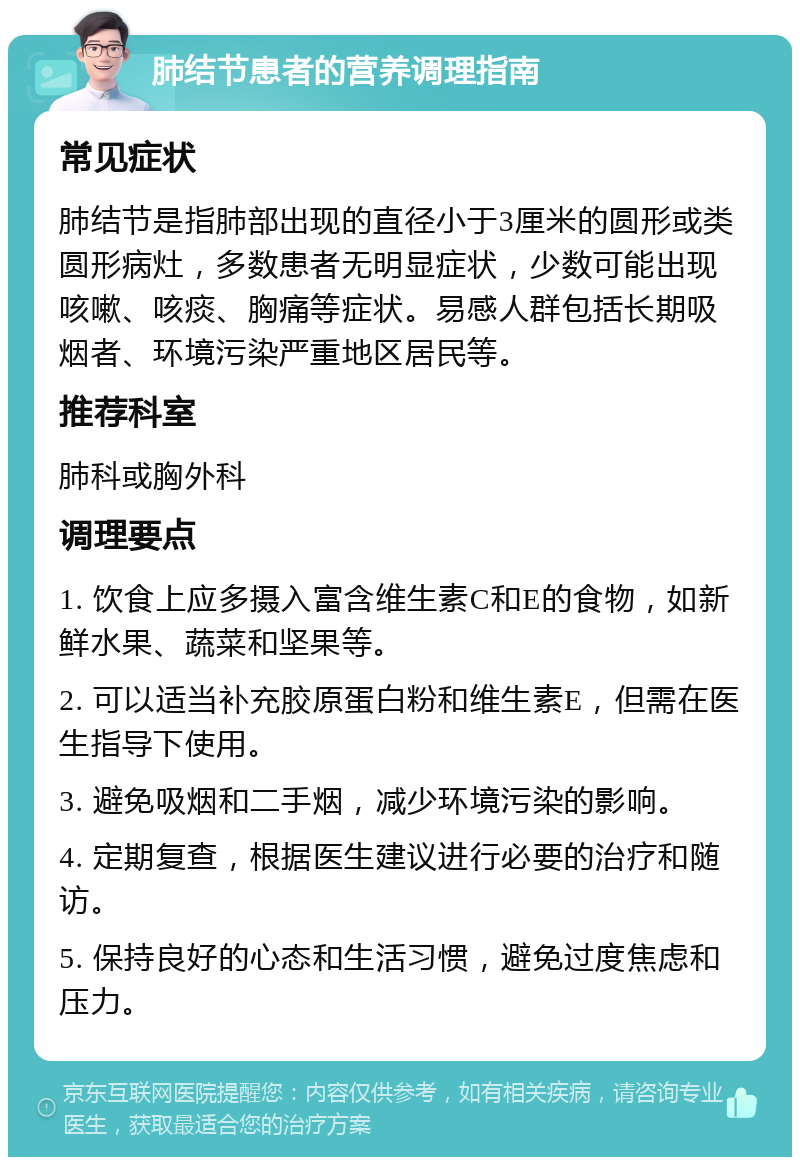 肺结节患者的营养调理指南 常见症状 肺结节是指肺部出现的直径小于3厘米的圆形或类圆形病灶，多数患者无明显症状，少数可能出现咳嗽、咳痰、胸痛等症状。易感人群包括长期吸烟者、环境污染严重地区居民等。 推荐科室 肺科或胸外科 调理要点 1. 饮食上应多摄入富含维生素C和E的食物，如新鲜水果、蔬菜和坚果等。 2. 可以适当补充胶原蛋白粉和维生素E，但需在医生指导下使用。 3. 避免吸烟和二手烟，减少环境污染的影响。 4. 定期复查，根据医生建议进行必要的治疗和随访。 5. 保持良好的心态和生活习惯，避免过度焦虑和压力。