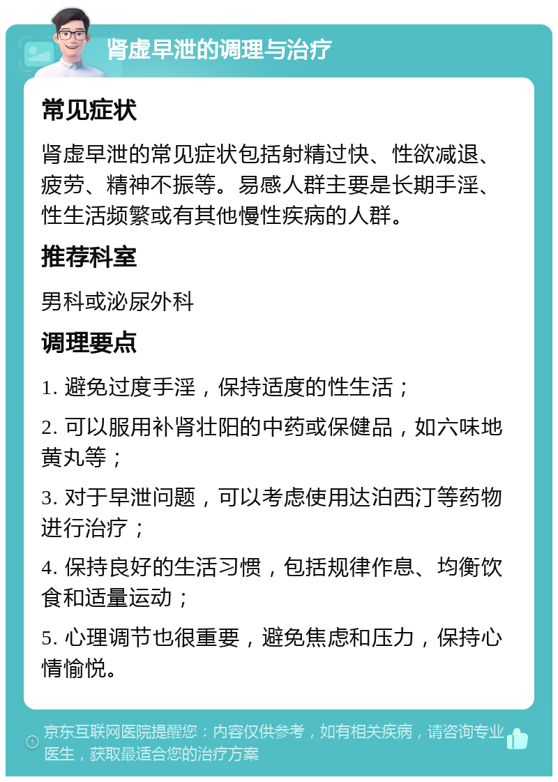 肾虚早泄的调理与治疗 常见症状 肾虚早泄的常见症状包括射精过快、性欲减退、疲劳、精神不振等。易感人群主要是长期手淫、性生活频繁或有其他慢性疾病的人群。 推荐科室 男科或泌尿外科 调理要点 1. 避免过度手淫，保持适度的性生活； 2. 可以服用补肾壮阳的中药或保健品，如六味地黄丸等； 3. 对于早泄问题，可以考虑使用达泊西汀等药物进行治疗； 4. 保持良好的生活习惯，包括规律作息、均衡饮食和适量运动； 5. 心理调节也很重要，避免焦虑和压力，保持心情愉悦。