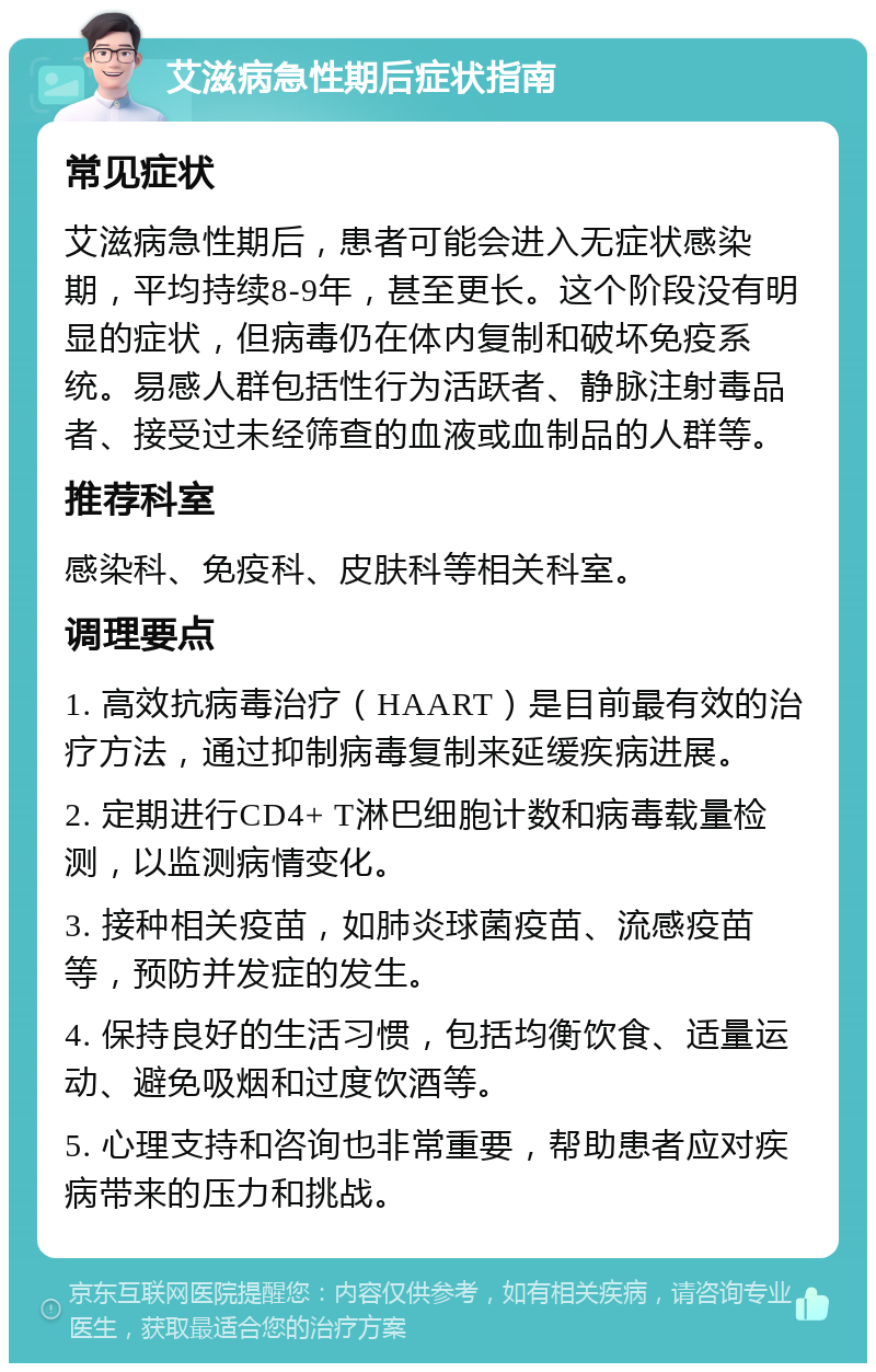 艾滋病急性期后症状指南 常见症状 艾滋病急性期后，患者可能会进入无症状感染期，平均持续8-9年，甚至更长。这个阶段没有明显的症状，但病毒仍在体内复制和破坏免疫系统。易感人群包括性行为活跃者、静脉注射毒品者、接受过未经筛查的血液或血制品的人群等。 推荐科室 感染科、免疫科、皮肤科等相关科室。 调理要点 1. 高效抗病毒治疗（HAART）是目前最有效的治疗方法，通过抑制病毒复制来延缓疾病进展。 2. 定期进行CD4+ T淋巴细胞计数和病毒载量检测，以监测病情变化。 3. 接种相关疫苗，如肺炎球菌疫苗、流感疫苗等，预防并发症的发生。 4. 保持良好的生活习惯，包括均衡饮食、适量运动、避免吸烟和过度饮酒等。 5. 心理支持和咨询也非常重要，帮助患者应对疾病带来的压力和挑战。