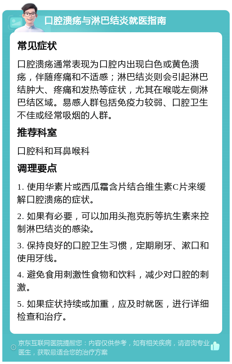 口腔溃疡与淋巴结炎就医指南 常见症状 口腔溃疡通常表现为口腔内出现白色或黄色溃疡，伴随疼痛和不适感；淋巴结炎则会引起淋巴结肿大、疼痛和发热等症状，尤其在喉咙左侧淋巴结区域。易感人群包括免疫力较弱、口腔卫生不佳或经常吸烟的人群。 推荐科室 口腔科和耳鼻喉科 调理要点 1. 使用华素片或西瓜霜含片结合维生素C片来缓解口腔溃疡的症状。 2. 如果有必要，可以加用头孢克肟等抗生素来控制淋巴结炎的感染。 3. 保持良好的口腔卫生习惯，定期刷牙、漱口和使用牙线。 4. 避免食用刺激性食物和饮料，减少对口腔的刺激。 5. 如果症状持续或加重，应及时就医，进行详细检查和治疗。