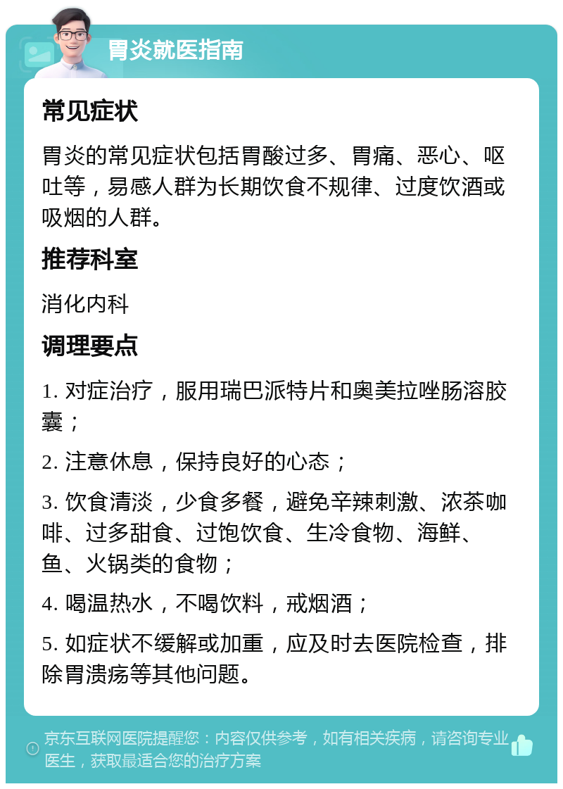 胃炎就医指南 常见症状 胃炎的常见症状包括胃酸过多、胃痛、恶心、呕吐等，易感人群为长期饮食不规律、过度饮酒或吸烟的人群。 推荐科室 消化内科 调理要点 1. 对症治疗，服用瑞巴派特片和奥美拉唑肠溶胶囊； 2. 注意休息，保持良好的心态； 3. 饮食清淡，少食多餐，避免辛辣刺激、浓茶咖啡、过多甜食、过饱饮食、生冷食物、海鲜、鱼、火锅类的食物； 4. 喝温热水，不喝饮料，戒烟酒； 5. 如症状不缓解或加重，应及时去医院检查，排除胃溃疡等其他问题。