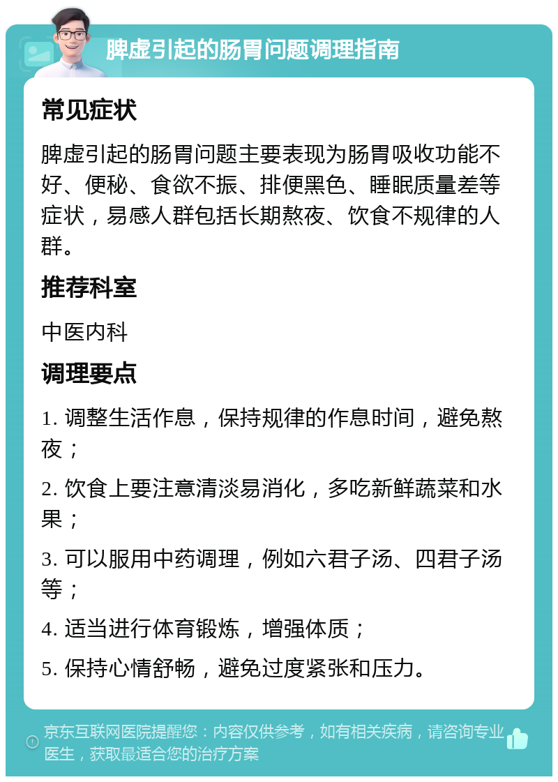 脾虚引起的肠胃问题调理指南 常见症状 脾虚引起的肠胃问题主要表现为肠胃吸收功能不好、便秘、食欲不振、排便黑色、睡眠质量差等症状，易感人群包括长期熬夜、饮食不规律的人群。 推荐科室 中医内科 调理要点 1. 调整生活作息，保持规律的作息时间，避免熬夜； 2. 饮食上要注意清淡易消化，多吃新鲜蔬菜和水果； 3. 可以服用中药调理，例如六君子汤、四君子汤等； 4. 适当进行体育锻炼，增强体质； 5. 保持心情舒畅，避免过度紧张和压力。