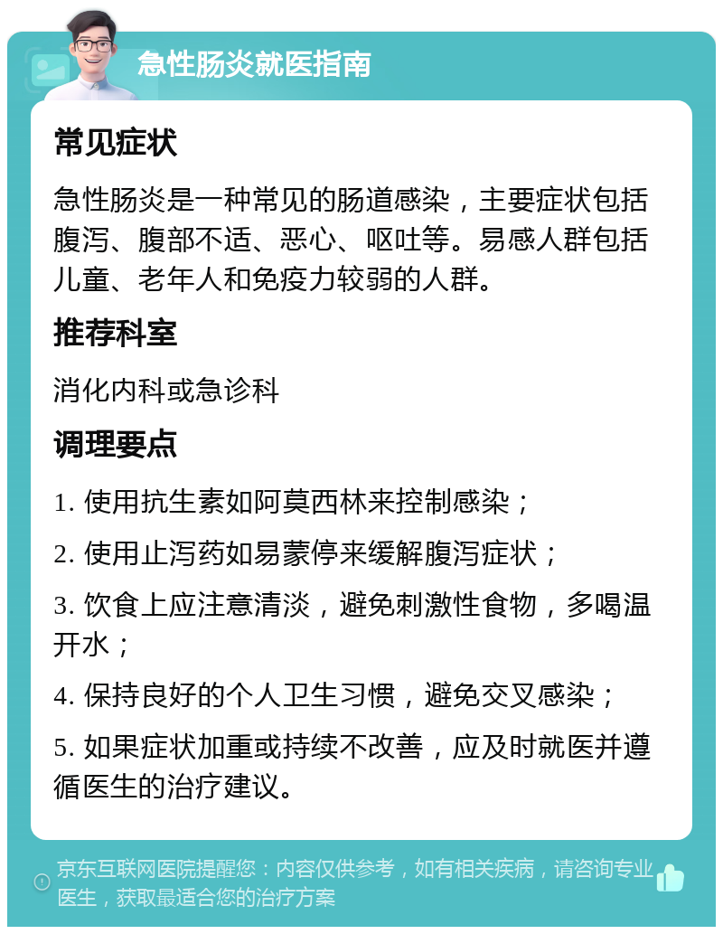 急性肠炎就医指南 常见症状 急性肠炎是一种常见的肠道感染，主要症状包括腹泻、腹部不适、恶心、呕吐等。易感人群包括儿童、老年人和免疫力较弱的人群。 推荐科室 消化内科或急诊科 调理要点 1. 使用抗生素如阿莫西林来控制感染； 2. 使用止泻药如易蒙停来缓解腹泻症状； 3. 饮食上应注意清淡，避免刺激性食物，多喝温开水； 4. 保持良好的个人卫生习惯，避免交叉感染； 5. 如果症状加重或持续不改善，应及时就医并遵循医生的治疗建议。