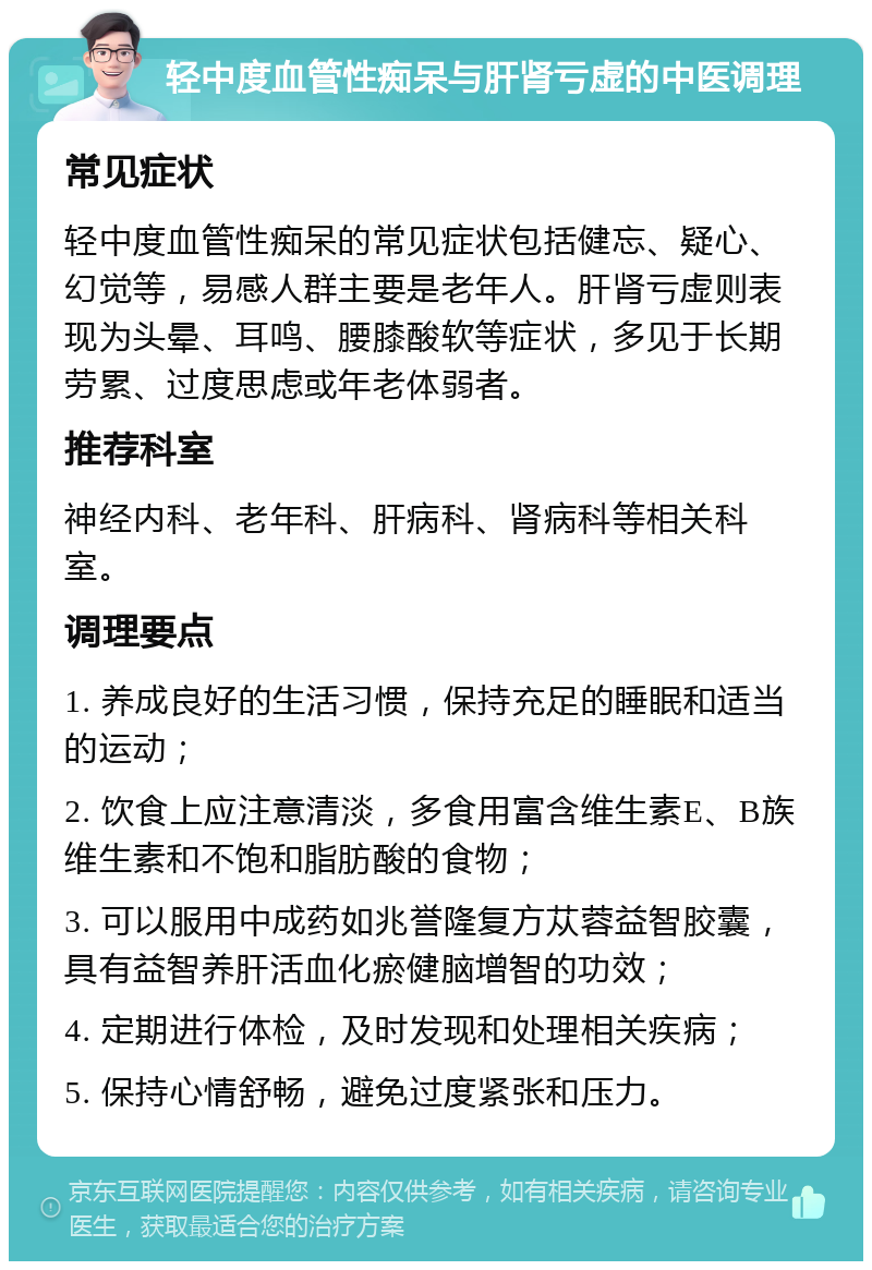 轻中度血管性痴呆与肝肾亏虚的中医调理 常见症状 轻中度血管性痴呆的常见症状包括健忘、疑心、幻觉等，易感人群主要是老年人。肝肾亏虚则表现为头晕、耳鸣、腰膝酸软等症状，多见于长期劳累、过度思虑或年老体弱者。 推荐科室 神经内科、老年科、肝病科、肾病科等相关科室。 调理要点 1. 养成良好的生活习惯，保持充足的睡眠和适当的运动； 2. 饮食上应注意清淡，多食用富含维生素E、B族维生素和不饱和脂肪酸的食物； 3. 可以服用中成药如兆誉隆复方苁蓉益智胶囊，具有益智养肝活血化瘀健脑增智的功效； 4. 定期进行体检，及时发现和处理相关疾病； 5. 保持心情舒畅，避免过度紧张和压力。