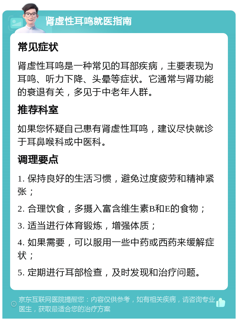 肾虚性耳鸣就医指南 常见症状 肾虚性耳鸣是一种常见的耳部疾病，主要表现为耳鸣、听力下降、头晕等症状。它通常与肾功能的衰退有关，多见于中老年人群。 推荐科室 如果您怀疑自己患有肾虚性耳鸣，建议尽快就诊于耳鼻喉科或中医科。 调理要点 1. 保持良好的生活习惯，避免过度疲劳和精神紧张； 2. 合理饮食，多摄入富含维生素B和E的食物； 3. 适当进行体育锻炼，增强体质； 4. 如果需要，可以服用一些中药或西药来缓解症状； 5. 定期进行耳部检查，及时发现和治疗问题。