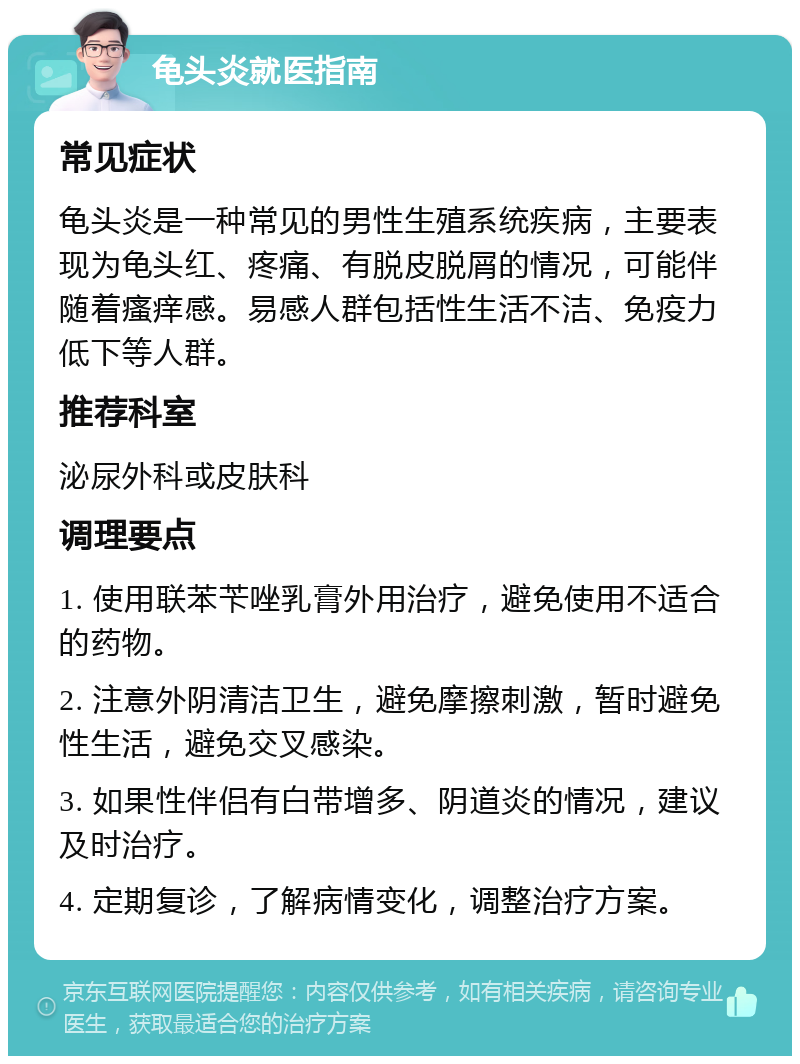 龟头炎就医指南 常见症状 龟头炎是一种常见的男性生殖系统疾病，主要表现为龟头红、疼痛、有脱皮脱屑的情况，可能伴随着瘙痒感。易感人群包括性生活不洁、免疫力低下等人群。 推荐科室 泌尿外科或皮肤科 调理要点 1. 使用联苯苄唑乳膏外用治疗，避免使用不适合的药物。 2. 注意外阴清洁卫生，避免摩擦刺激，暂时避免性生活，避免交叉感染。 3. 如果性伴侣有白带增多、阴道炎的情况，建议及时治疗。 4. 定期复诊，了解病情变化，调整治疗方案。