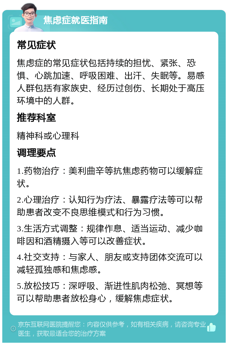 焦虑症就医指南 常见症状 焦虑症的常见症状包括持续的担忧、紧张、恐惧、心跳加速、呼吸困难、出汗、失眠等。易感人群包括有家族史、经历过创伤、长期处于高压环境中的人群。 推荐科室 精神科或心理科 调理要点 1.药物治疗：美利曲辛等抗焦虑药物可以缓解症状。 2.心理治疗：认知行为疗法、暴露疗法等可以帮助患者改变不良思维模式和行为习惯。 3.生活方式调整：规律作息、适当运动、减少咖啡因和酒精摄入等可以改善症状。 4.社交支持：与家人、朋友或支持团体交流可以减轻孤独感和焦虑感。 5.放松技巧：深呼吸、渐进性肌肉松弛、冥想等可以帮助患者放松身心，缓解焦虑症状。