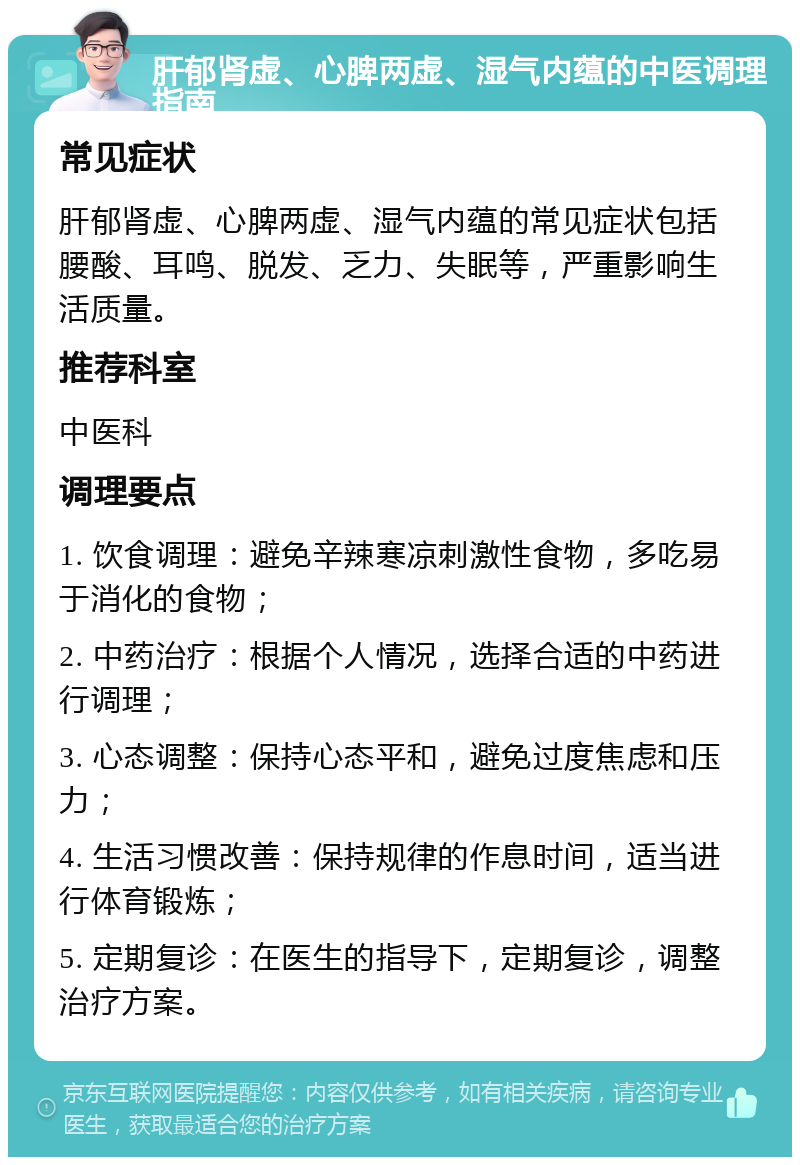 肝郁肾虚、心脾两虚、湿气内蕴的中医调理指南 常见症状 肝郁肾虚、心脾两虚、湿气内蕴的常见症状包括腰酸、耳鸣、脱发、乏力、失眠等，严重影响生活质量。 推荐科室 中医科 调理要点 1. 饮食调理：避免辛辣寒凉刺激性食物，多吃易于消化的食物； 2. 中药治疗：根据个人情况，选择合适的中药进行调理； 3. 心态调整：保持心态平和，避免过度焦虑和压力； 4. 生活习惯改善：保持规律的作息时间，适当进行体育锻炼； 5. 定期复诊：在医生的指导下，定期复诊，调整治疗方案。