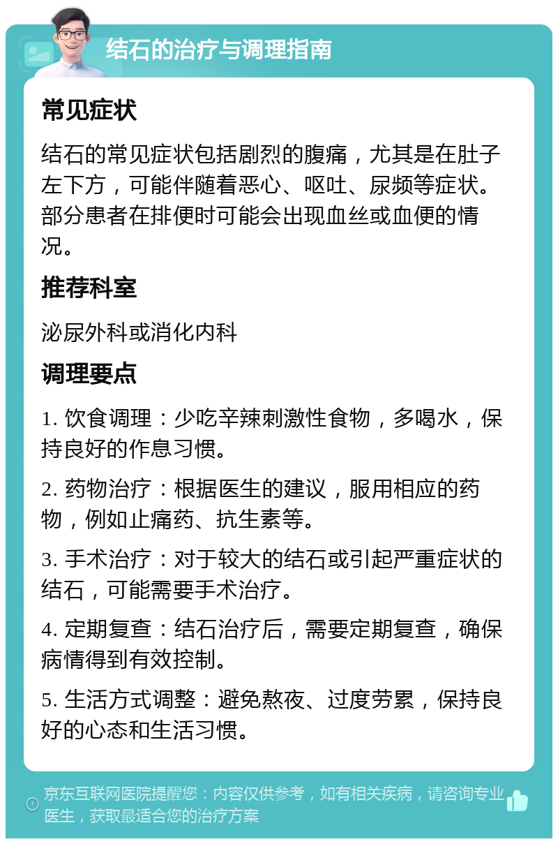 结石的治疗与调理指南 常见症状 结石的常见症状包括剧烈的腹痛，尤其是在肚子左下方，可能伴随着恶心、呕吐、尿频等症状。部分患者在排便时可能会出现血丝或血便的情况。 推荐科室 泌尿外科或消化内科 调理要点 1. 饮食调理：少吃辛辣刺激性食物，多喝水，保持良好的作息习惯。 2. 药物治疗：根据医生的建议，服用相应的药物，例如止痛药、抗生素等。 3. 手术治疗：对于较大的结石或引起严重症状的结石，可能需要手术治疗。 4. 定期复查：结石治疗后，需要定期复查，确保病情得到有效控制。 5. 生活方式调整：避免熬夜、过度劳累，保持良好的心态和生活习惯。