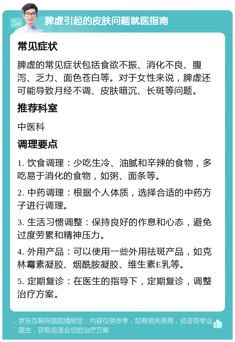 脾虚引起的皮肤问题就医指南 常见症状 脾虚的常见症状包括食欲不振、消化不良、腹泻、乏力、面色苍白等。对于女性来说，脾虚还可能导致月经不调、皮肤暗沉、长斑等问题。 推荐科室 中医科 调理要点 1. 饮食调理：少吃生冷、油腻和辛辣的食物，多吃易于消化的食物，如粥、面条等。 2. 中药调理：根据个人体质，选择合适的中药方子进行调理。 3. 生活习惯调整：保持良好的作息和心态，避免过度劳累和精神压力。 4. 外用产品：可以使用一些外用祛斑产品，如克林霉素凝胶、烟酰胺凝胶、维生素E乳等。 5. 定期复诊：在医生的指导下，定期复诊，调整治疗方案。