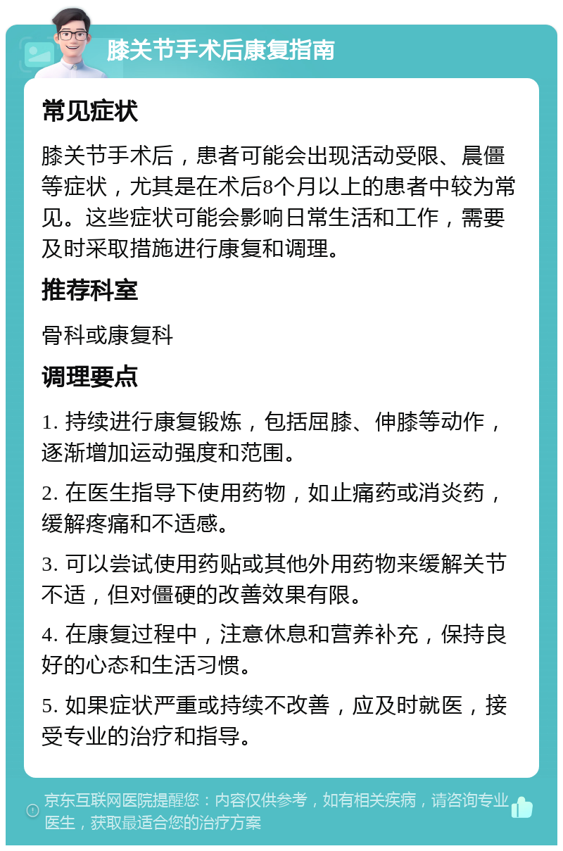 膝关节手术后康复指南 常见症状 膝关节手术后，患者可能会出现活动受限、晨僵等症状，尤其是在术后8个月以上的患者中较为常见。这些症状可能会影响日常生活和工作，需要及时采取措施进行康复和调理。 推荐科室 骨科或康复科 调理要点 1. 持续进行康复锻炼，包括屈膝、伸膝等动作，逐渐增加运动强度和范围。 2. 在医生指导下使用药物，如止痛药或消炎药，缓解疼痛和不适感。 3. 可以尝试使用药贴或其他外用药物来缓解关节不适，但对僵硬的改善效果有限。 4. 在康复过程中，注意休息和营养补充，保持良好的心态和生活习惯。 5. 如果症状严重或持续不改善，应及时就医，接受专业的治疗和指导。