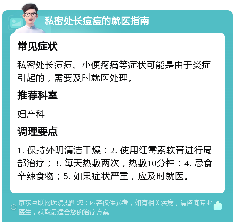 私密处长痘痘的就医指南 常见症状 私密处长痘痘、小便疼痛等症状可能是由于炎症引起的，需要及时就医处理。 推荐科室 妇产科 调理要点 1. 保持外阴清洁干燥；2. 使用红霉素软膏进行局部治疗；3. 每天热敷两次，热敷10分钟；4. 忌食辛辣食物；5. 如果症状严重，应及时就医。