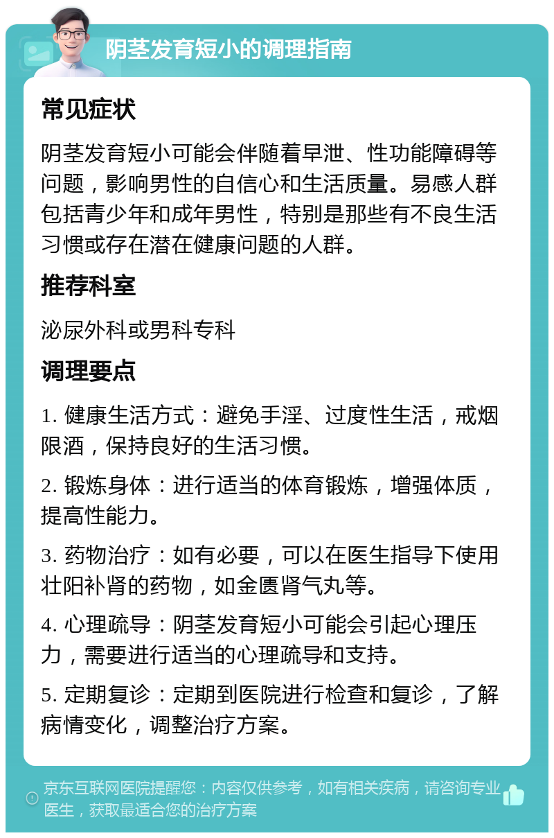 阴茎发育短小的调理指南 常见症状 阴茎发育短小可能会伴随着早泄、性功能障碍等问题，影响男性的自信心和生活质量。易感人群包括青少年和成年男性，特别是那些有不良生活习惯或存在潜在健康问题的人群。 推荐科室 泌尿外科或男科专科 调理要点 1. 健康生活方式：避免手淫、过度性生活，戒烟限酒，保持良好的生活习惯。 2. 锻炼身体：进行适当的体育锻炼，增强体质，提高性能力。 3. 药物治疗：如有必要，可以在医生指导下使用壮阳补肾的药物，如金匮肾气丸等。 4. 心理疏导：阴茎发育短小可能会引起心理压力，需要进行适当的心理疏导和支持。 5. 定期复诊：定期到医院进行检查和复诊，了解病情变化，调整治疗方案。