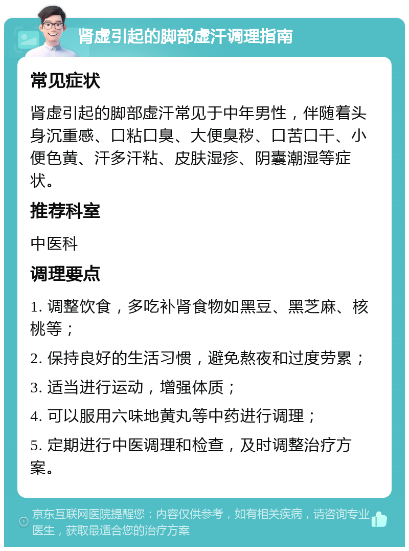 肾虚引起的脚部虚汗调理指南 常见症状 肾虚引起的脚部虚汗常见于中年男性，伴随着头身沉重感、口粘口臭、大便臭秽、口苦口干、小便色黄、汗多汗粘、皮肤湿疹、阴囊潮湿等症状。 推荐科室 中医科 调理要点 1. 调整饮食，多吃补肾食物如黑豆、黑芝麻、核桃等； 2. 保持良好的生活习惯，避免熬夜和过度劳累； 3. 适当进行运动，增强体质； 4. 可以服用六味地黄丸等中药进行调理； 5. 定期进行中医调理和检查，及时调整治疗方案。