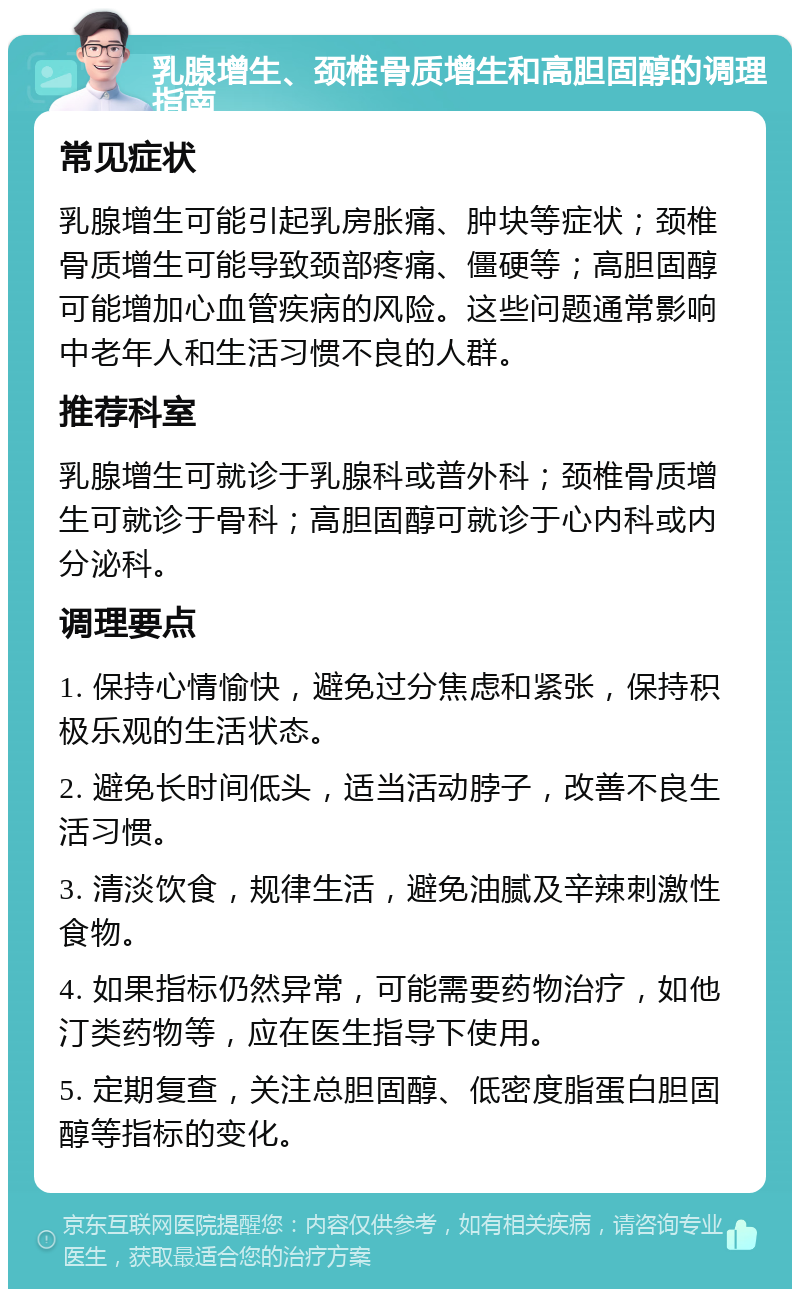 乳腺增生、颈椎骨质增生和高胆固醇的调理指南 常见症状 乳腺增生可能引起乳房胀痛、肿块等症状；颈椎骨质增生可能导致颈部疼痛、僵硬等；高胆固醇可能增加心血管疾病的风险。这些问题通常影响中老年人和生活习惯不良的人群。 推荐科室 乳腺增生可就诊于乳腺科或普外科；颈椎骨质增生可就诊于骨科；高胆固醇可就诊于心内科或内分泌科。 调理要点 1. 保持心情愉快，避免过分焦虑和紧张，保持积极乐观的生活状态。 2. 避免长时间低头，适当活动脖子，改善不良生活习惯。 3. 清淡饮食，规律生活，避免油腻及辛辣刺激性食物。 4. 如果指标仍然异常，可能需要药物治疗，如他汀类药物等，应在医生指导下使用。 5. 定期复查，关注总胆固醇、低密度脂蛋白胆固醇等指标的变化。