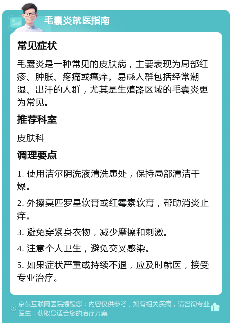 毛囊炎就医指南 常见症状 毛囊炎是一种常见的皮肤病，主要表现为局部红疹、肿胀、疼痛或瘙痒。易感人群包括经常潮湿、出汗的人群，尤其是生殖器区域的毛囊炎更为常见。 推荐科室 皮肤科 调理要点 1. 使用洁尔阴洗液清洗患处，保持局部清洁干燥。 2. 外擦莫匹罗星软膏或红霉素软膏，帮助消炎止痒。 3. 避免穿紧身衣物，减少摩擦和刺激。 4. 注意个人卫生，避免交叉感染。 5. 如果症状严重或持续不退，应及时就医，接受专业治疗。