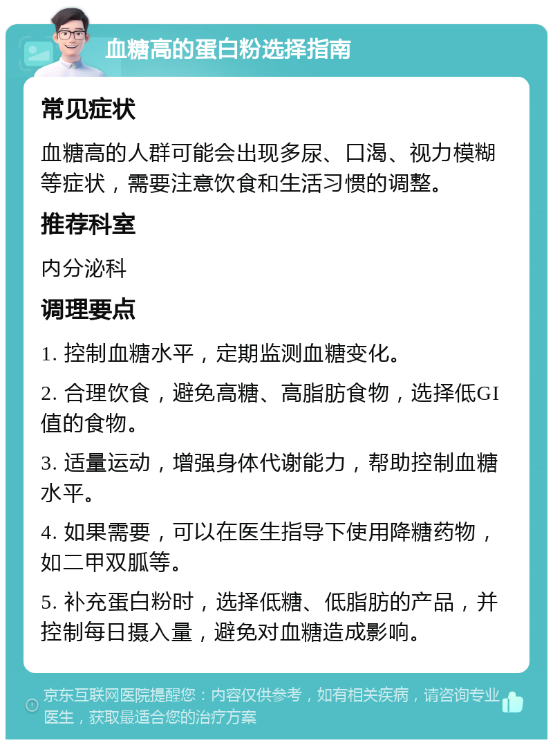 血糖高的蛋白粉选择指南 常见症状 血糖高的人群可能会出现多尿、口渴、视力模糊等症状，需要注意饮食和生活习惯的调整。 推荐科室 内分泌科 调理要点 1. 控制血糖水平，定期监测血糖变化。 2. 合理饮食，避免高糖、高脂肪食物，选择低GI值的食物。 3. 适量运动，增强身体代谢能力，帮助控制血糖水平。 4. 如果需要，可以在医生指导下使用降糖药物，如二甲双胍等。 5. 补充蛋白粉时，选择低糖、低脂肪的产品，并控制每日摄入量，避免对血糖造成影响。